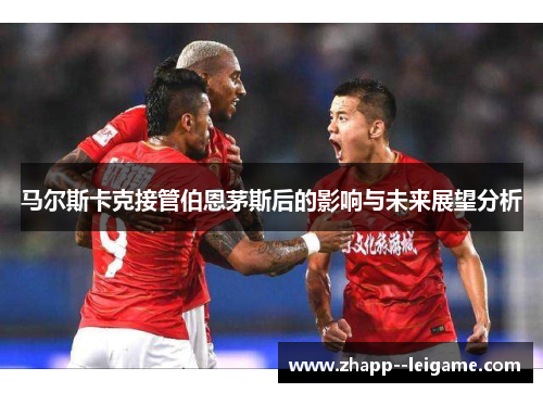 马尔斯卡克接管伯恩茅斯后的影响与未来展望分析 马尔斯卡克接管伯恩茅斯后的影响与未来展望分析