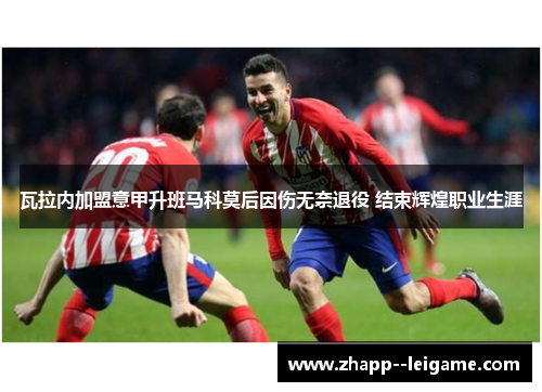 瓦拉内加盟意甲升班马科莫后因伤无奈退役 结束辉煌职业生涯