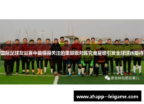 国际足球友谊赛中最值得关注的重量级对阵究竟是谁引发全球球迷期待 国际足球友谊赛中最值得关注的重量级对阵究竟是谁引发全球球迷期待
